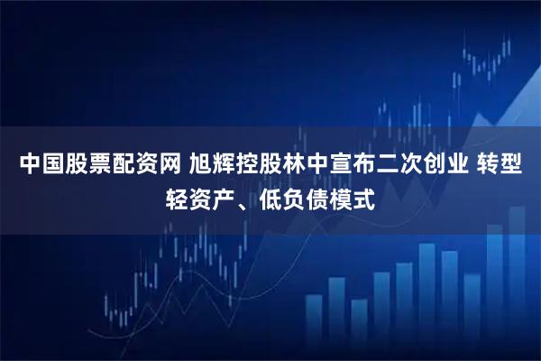 中国股票配资网 旭辉控股林中宣布二次创业 转型轻资产、低负债模式