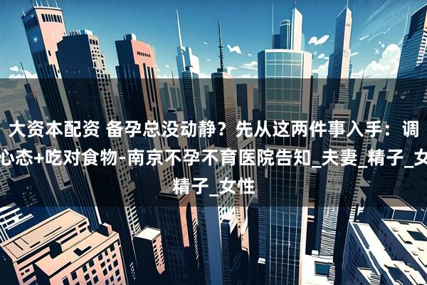 大资本配资 备孕总没动静?先从这两件事入手:调整心态+吃对食物-南京不孕不育医院告知_夫妻_精子_女性