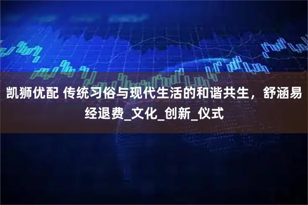 凯狮优配 传统习俗与现代生活的和谐共生，舒涵易经退费_文化_创新_仪式