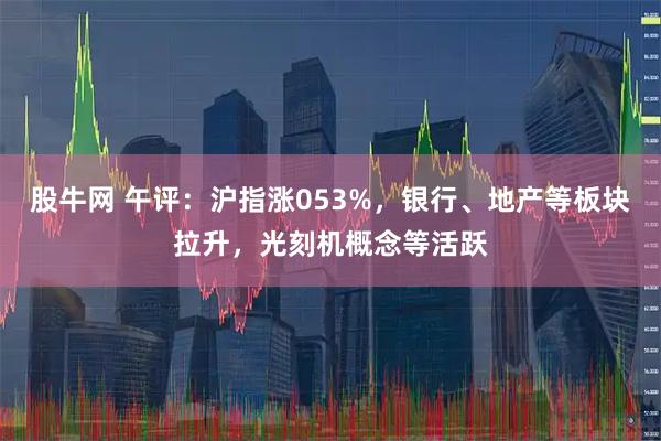 股牛网 午评：沪指涨053%，银行、地产等板块拉升，光刻机概念等活跃