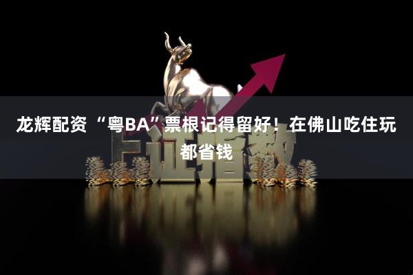 龙辉配资 “粤BA”票根记得留好！在佛山吃住玩都省钱