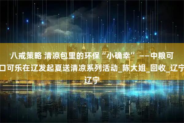 八戒策略 清凉包里的环保“小确幸” ——中粮可口可乐在辽发起夏送清凉系列活动_陈大姐_回收_辽宁