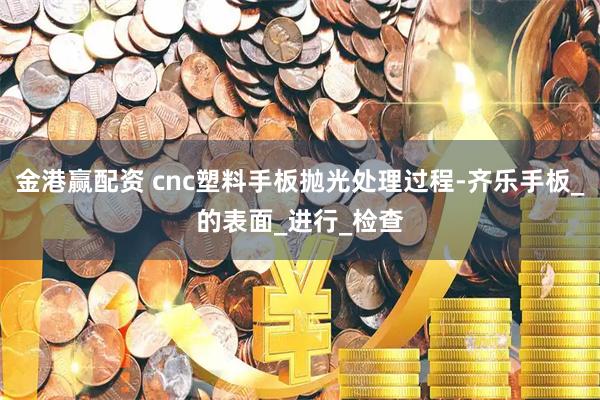 金港赢配资 cnc塑料手板抛光处理过程-齐乐手板_的表面_进行_检查