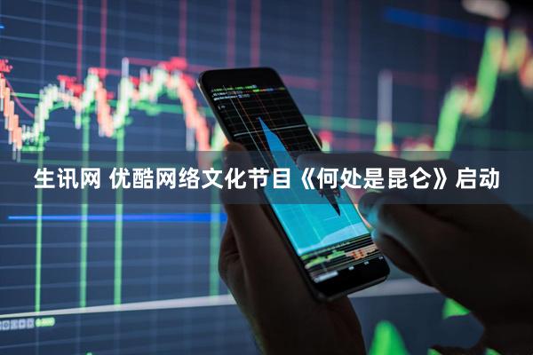 生讯网 优酷网络文化节目《何处是昆仑》启动