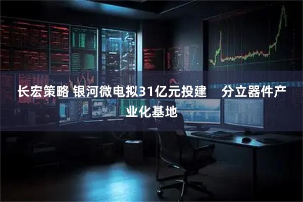 长宏策略 银河微电拟31亿元投建    分立器件产业化基地