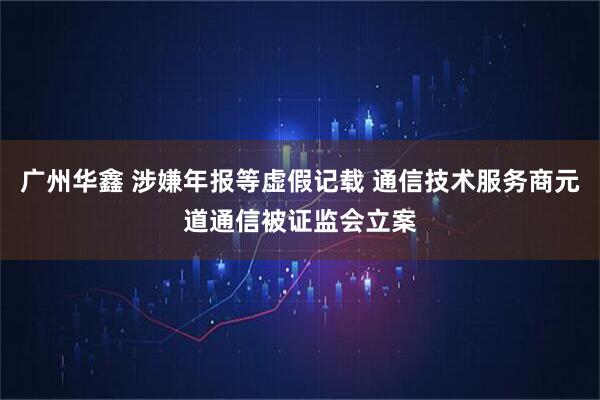 广州华鑫 涉嫌年报等虚假记载 通信技术服务商元道通信被证监会立案