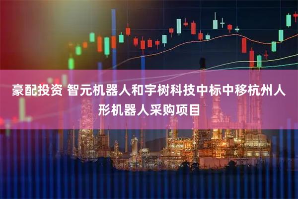 豪配投资 智元机器人和宇树科技中标中移杭州人形机器人采购项目