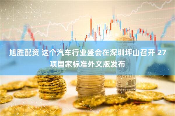 旭胜配资 这个汽车行业盛会在深圳坪山召开 27项国家标准外文版发布
