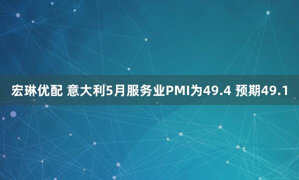宏琳优配 意大利5月服务业PMI为49.4 预期49.1