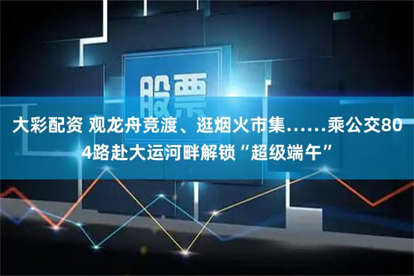 大彩配资 观龙舟竞渡、逛烟火市集……乘公交804路赴大运河畔解锁“超级端午”