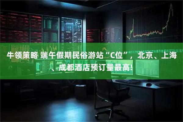 牛领策略 端午假期民俗游站“C位”，北京、上海、成都酒店预订量最高!