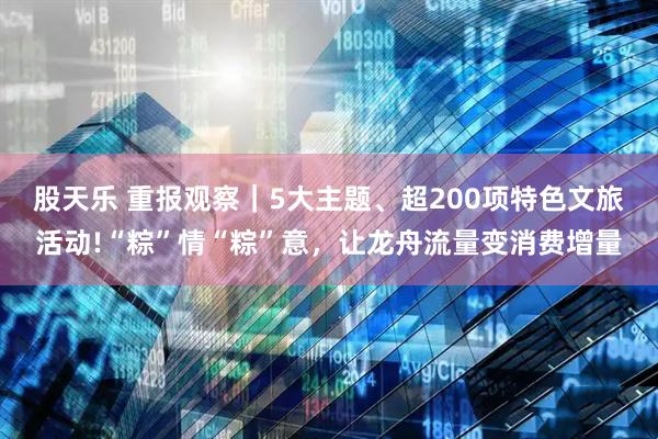 股天乐 重报观察|5大主题、超200项特色文旅活动!“粽”情“粽”意,让龙舟流量变消费增量
