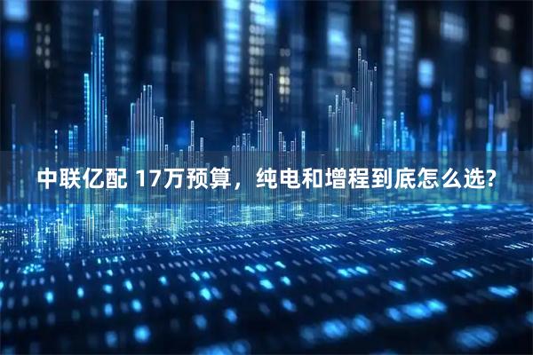 中联亿配 17万预算,纯电和增程到底怎么选?