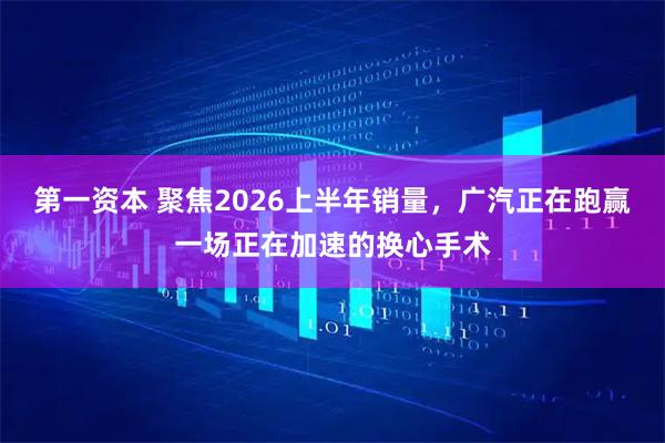 第一资本 聚焦2026上半年销量，广汽正在跑赢一场正在加速的换心手术