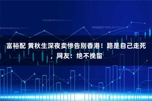 富裕配 黄秋生深夜卖惨告别香港！路是自己走死，网友：绝不挽留