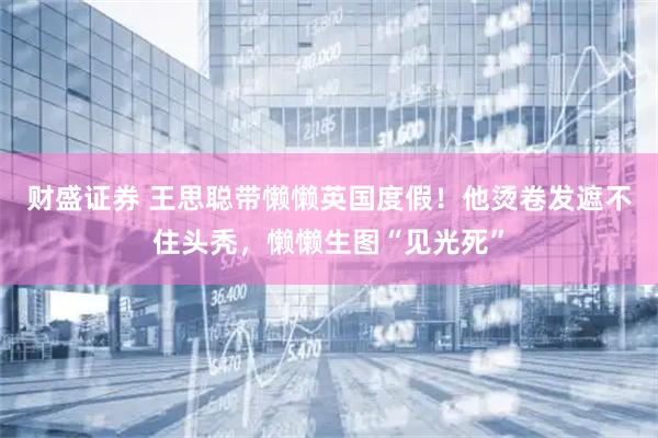财盛证券 王思聪带懒懒英国度假！他烫卷发遮不住头秃，懒懒生图“见光死”