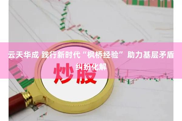 云天华成 践行新时代“枫桥经验” 助力基层矛盾纠纷化解