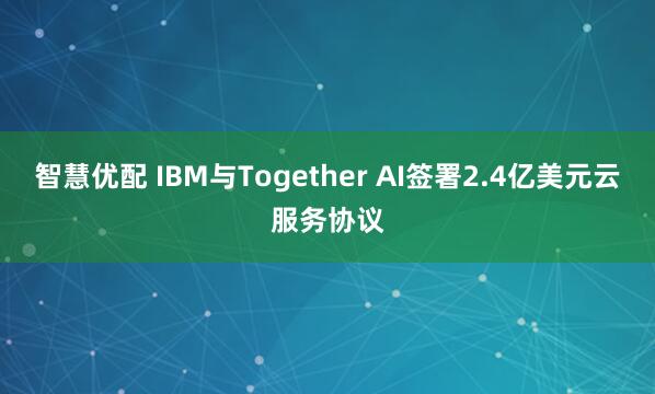 智慧优配 IBM与Together AI签署2.4亿美元云服务协议