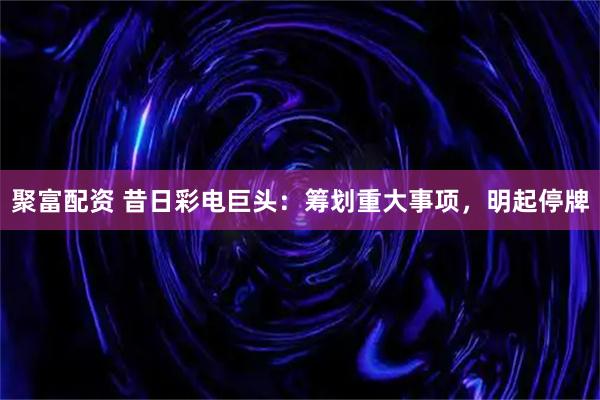 聚富配资 昔日彩电巨头：筹划重大事项，明起停牌