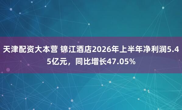 天津配资大本营 锦江酒店2026年上半年净利润5.45亿元，同比增长47.05%