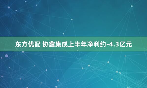 东方优配 协鑫集成上半年净利约-4.3亿元