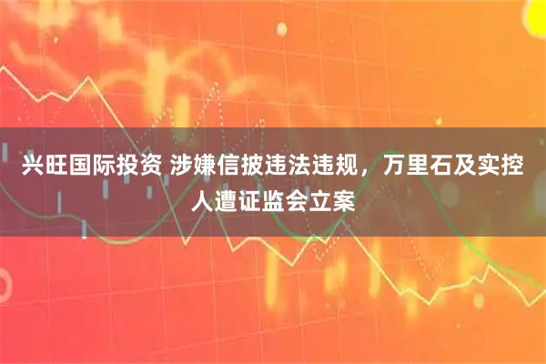 兴旺国际投资 涉嫌信披违法违规,万里石及实控人遭证监会立案